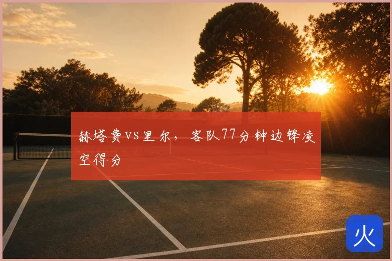 赫塔费vs里尔,客队77分钟边锋凌空得分